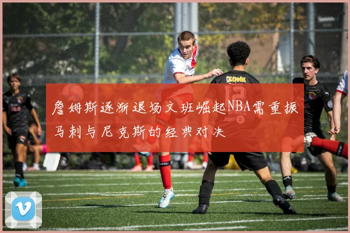 詹姆斯逐渐退场文班崛起NBA需重振马刺与尼克斯的经典对决