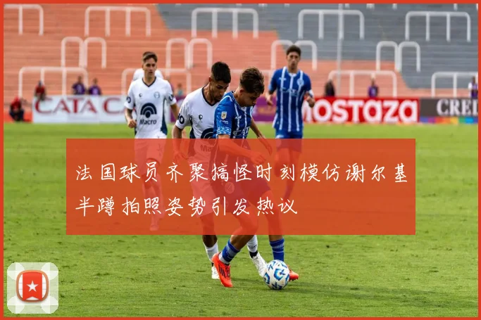法国球员齐聚搞怪时刻模仿谢尔基半蹲拍照姿势引发热议
