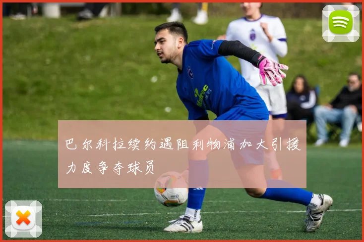 巴尔科拉续约遇阻利物浦加大引援力度争夺球员