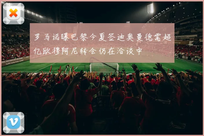 罗马诺曝巴黎今夏签迪奥曼德需超亿欧穆阿尼转会仍在洽谈中