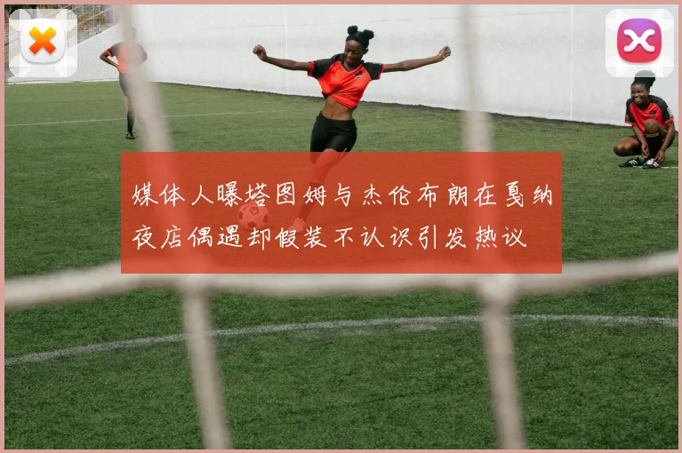 媒体人曝塔图姆与杰伦布朗在戛纳夜店偶遇却假装不认识引发热议