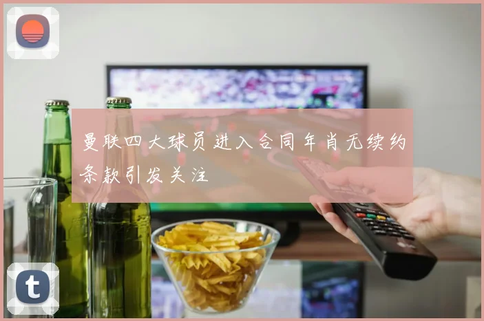 曼联四大球员进入合同年肖无续约条款引发关注