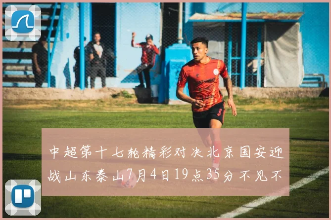 中超第十七轮精彩对决北京国安迎战山东泰山7月4日19点35分不见不散