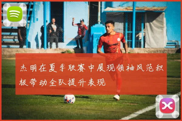 杰明在夏季联赛中展现领袖风范积极带动全队提升表现