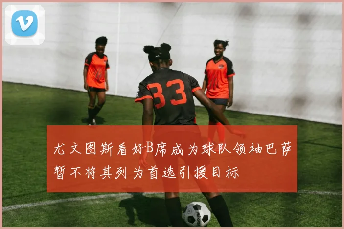 尤文图斯看好B席成为球队领袖巴萨暂不将其列为首选引援目标
