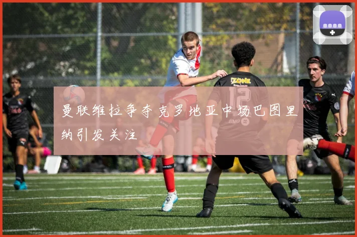 曼联维拉争夺克罗地亚中场巴图里纳引发关注