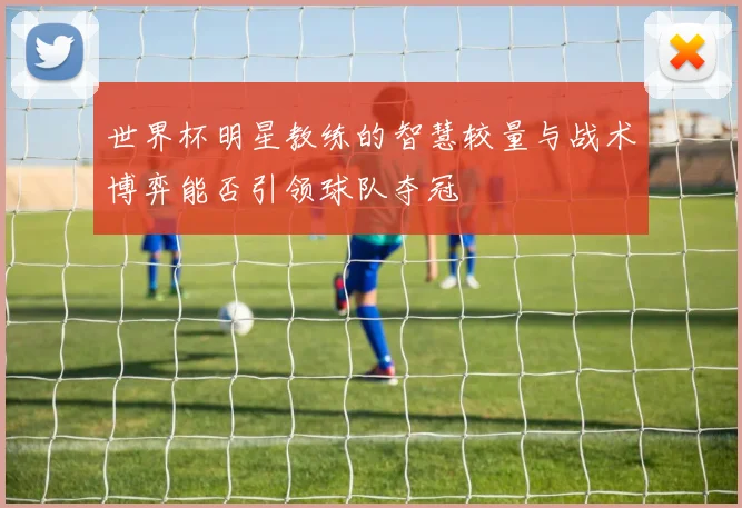 世界杯明星教练的智慧较量与战术博弈能否引领球队夺冠