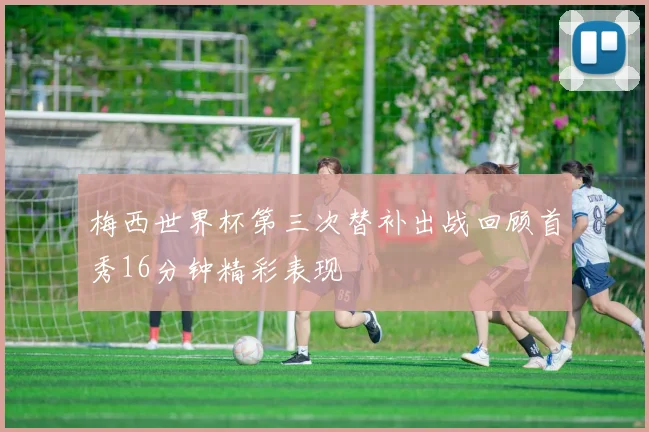 梅西世界杯第三次替补出战回顾首秀16分钟精彩表现