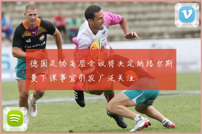 德国足协高层会议将决定纳格尔斯曼下课事宜引发广泛关注