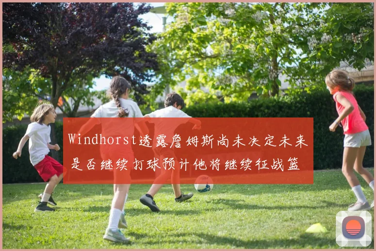 Windhorst透露詹姆斯尚未决定未来是否继续打球预计他将继续征战篮球赛场