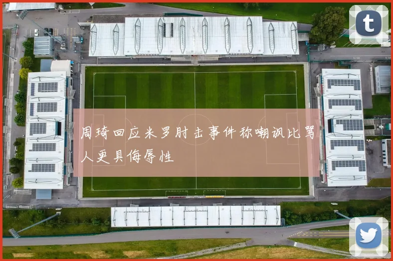 周琦回应米罗肘击事件称嘲讽比骂人更具侮辱性