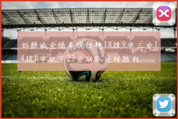 刘颜诚全场表现惊艳18投9中三分14投6中砍下27分助队逆转胜利
