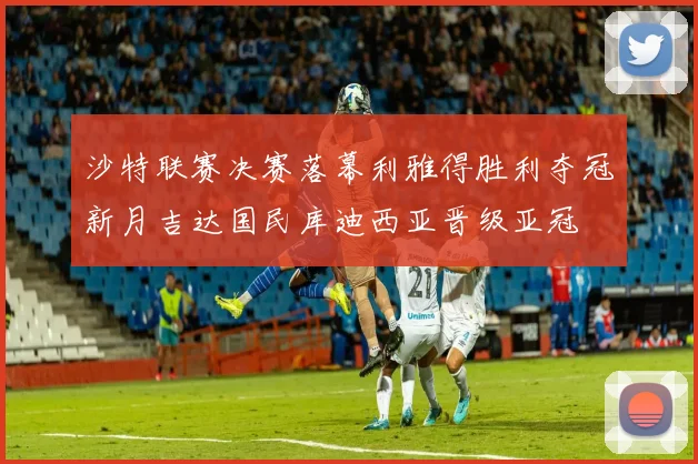 沙特联赛决赛落幕利雅得胜利夺冠新月吉达国民库迪西亚晋级亚冠