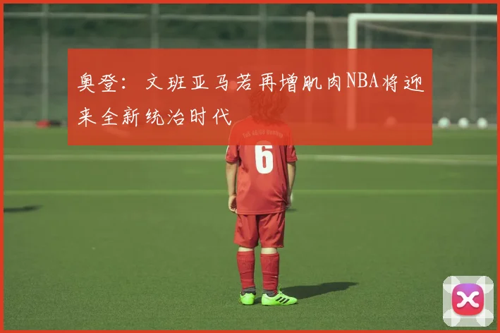 奥登：文班亚马若再增肌肉NBA将迎来全新统治时代