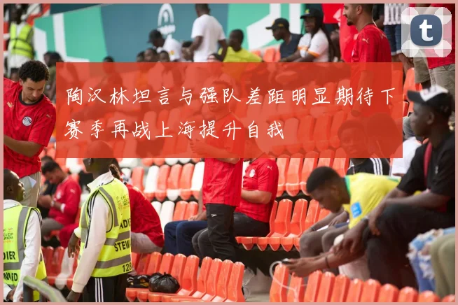 陶汉林坦言与强队差距明显期待下赛季再战上海提升自我