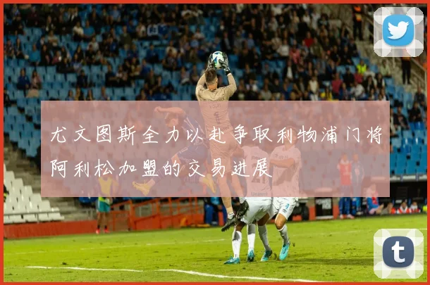 尤文图斯全力以赴争取利物浦门将阿利松加盟的交易进展