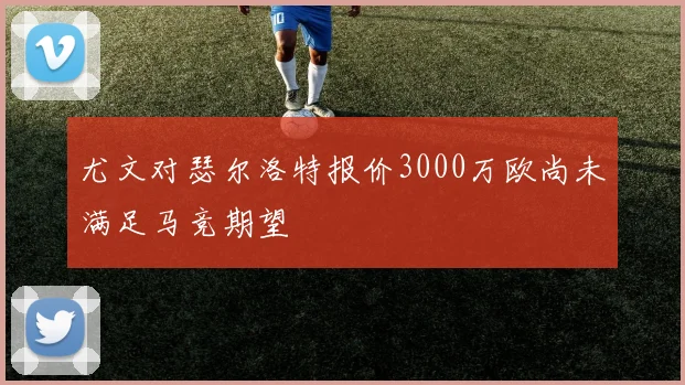 尤文对瑟尔洛特报价3000万欧尚未满足马竞期望