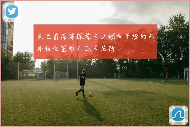 米兰首席球探蒙卡达倾向于续约而非转会塞维利亚或尼斯