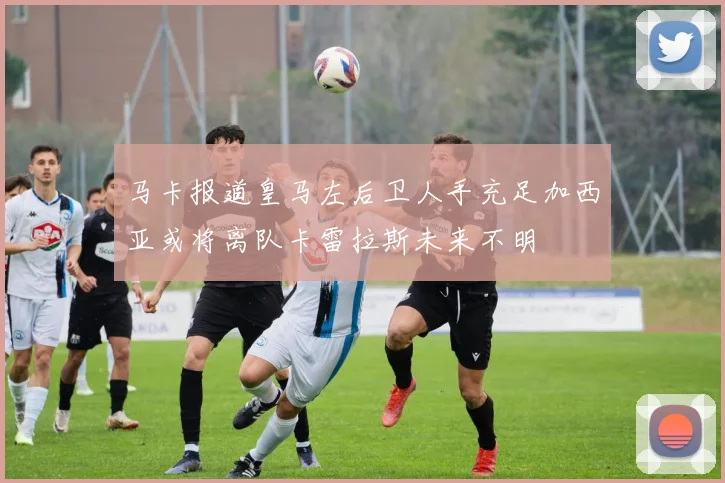 马卡报道皇马左后卫人手充足加西亚或将离队卡雷拉斯未来不明
