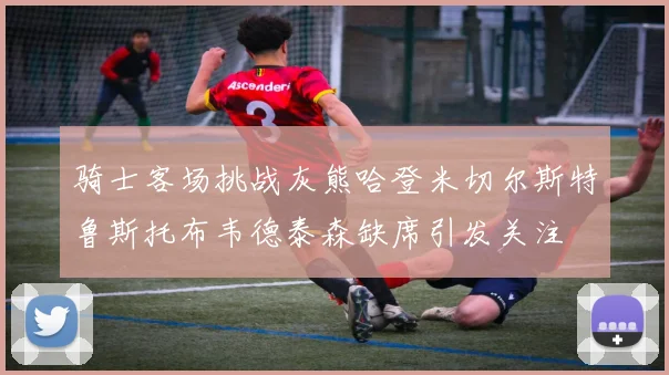 骑士客场挑战灰熊哈登米切尔斯特鲁斯托布韦德泰森缺席引发关注
