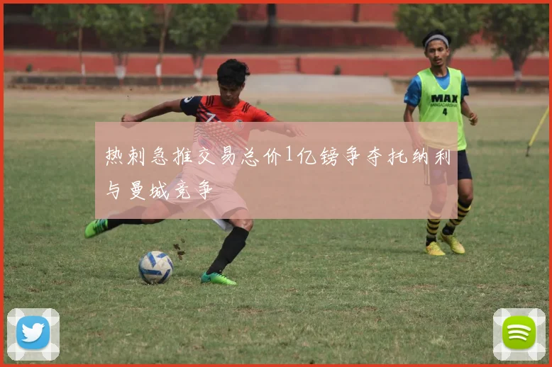 热刺急推交易总价1亿镑争夺托纳利与曼城竞争
