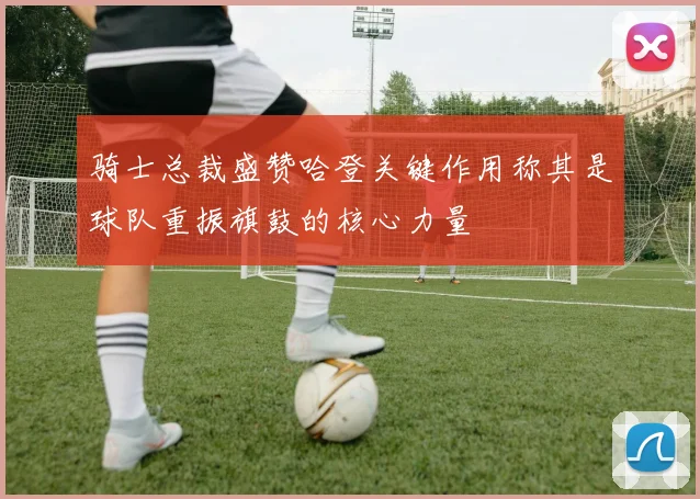 骑士总裁盛赞哈登关键作用称其是球队重振旗鼓的核心力量