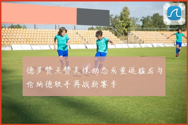 德罗赞点赞美媒动态或重返猛龙与伦纳德联手再战新赛季
