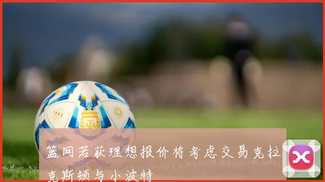 篮网若获理想报价将考虑交易克拉克斯顿与小波特