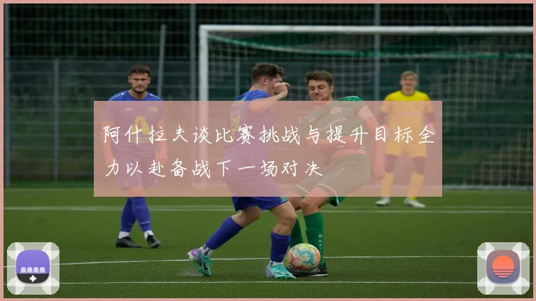 阿什拉夫谈比赛挑战与提升目标全力以赴备战下一场对决