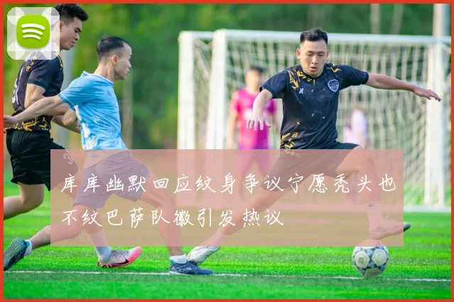 库库幽默回应纹身争议宁愿秃头也不纹巴萨队徽引发热议