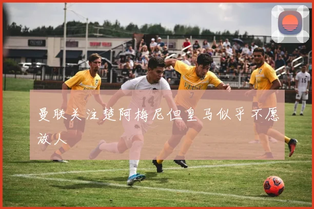 曼联关注楚阿梅尼但皇马似乎不愿放人