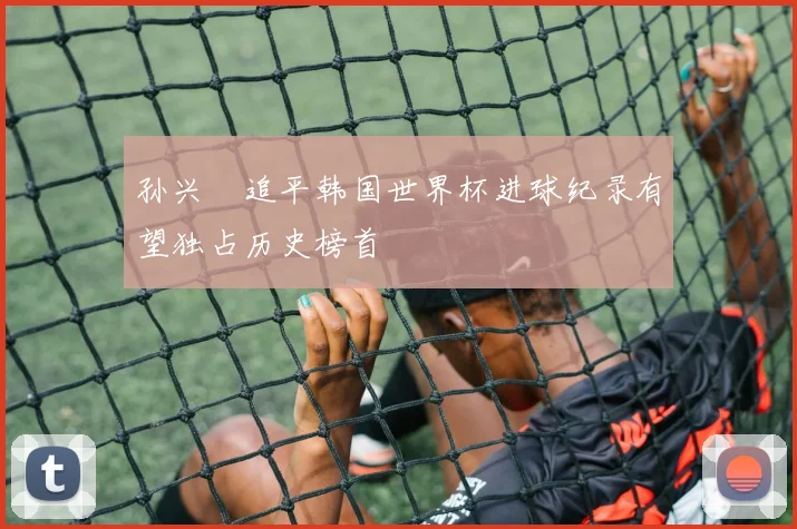孙兴慜追平韩国世界杯进球纪录有望独占历史榜首