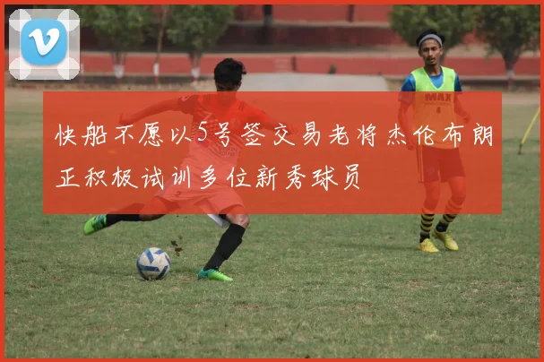 快船不愿以5号签交易老将杰伦布朗正积极试训多位新秀球员