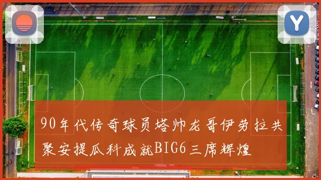 90年代传奇球员塔帅龙哥伊劳拉共聚安提瓜科成就BIG6三席辉煌