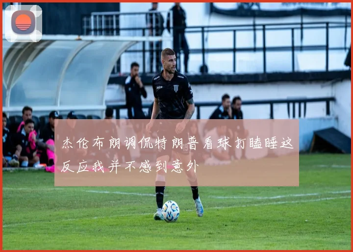 杰伦布朗调侃特朗普看球打瞌睡这反应我并不感到意外