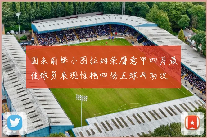 国米前锋小图拉姆荣膺意甲四月最佳球员表现惊艳四场五球两助攻