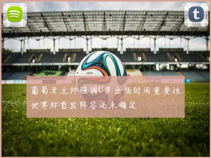 葡萄牙主帅强调C罗出场时间重要性世界杯首发阵容尚未确定