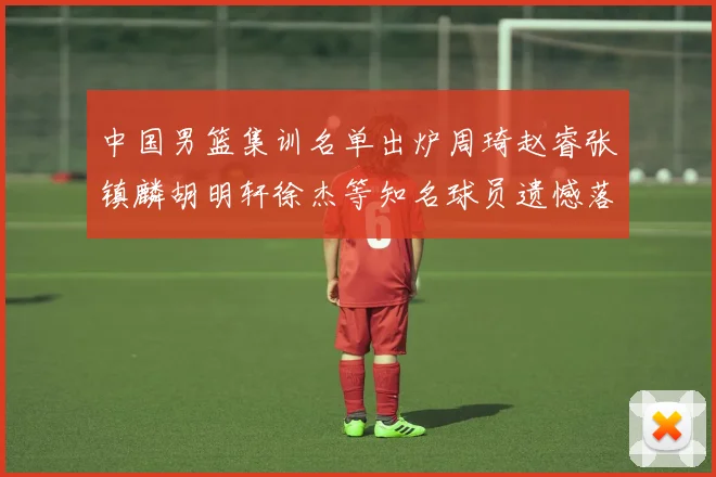 中国男篮集训名单出炉周琦赵睿张镇麟胡明轩徐杰等知名球员遗憾落选