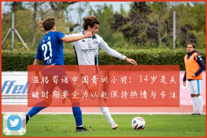 温格寄语中国青训小将：14岁是关键时期要全力以赴保持热情与专注