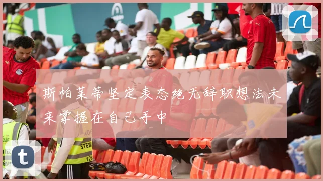 斯帕莱蒂坚定表态绝无辞职想法未来掌握在自己手中