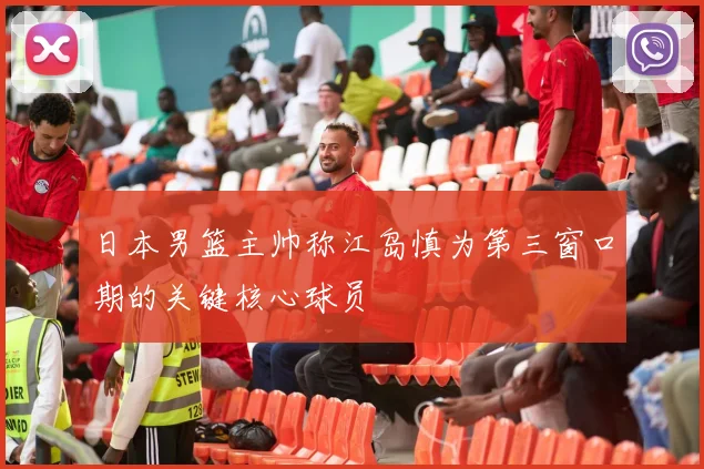 日本男篮主帅称江岛慎为第三窗口期的关键核心球员