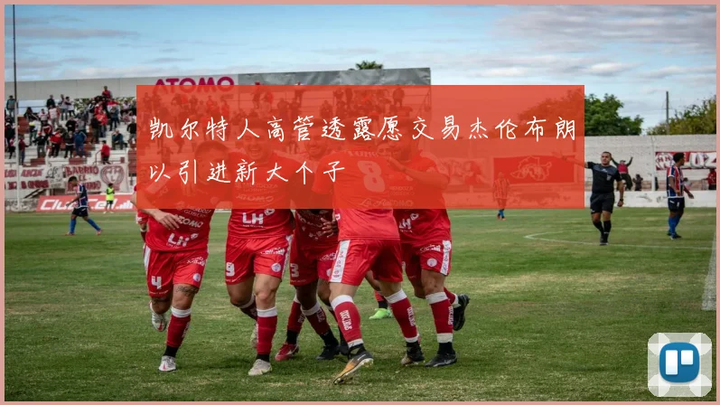 凯尔特人高管透露愿交易杰伦布朗以引进新大个子