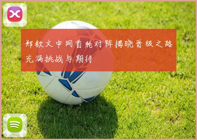 郑钦文中网首轮对阵揭晓晋级之路充满挑战与期待