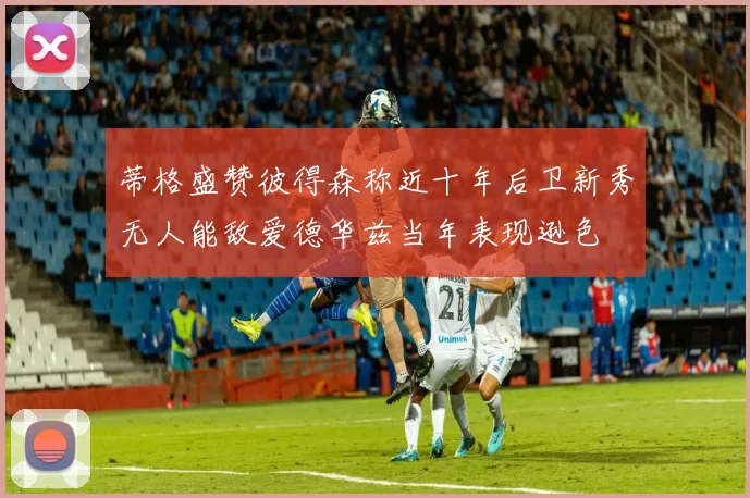 蒂格盛赞彼得森称近十年后卫新秀无人能敌爱德华兹当年表现逊色